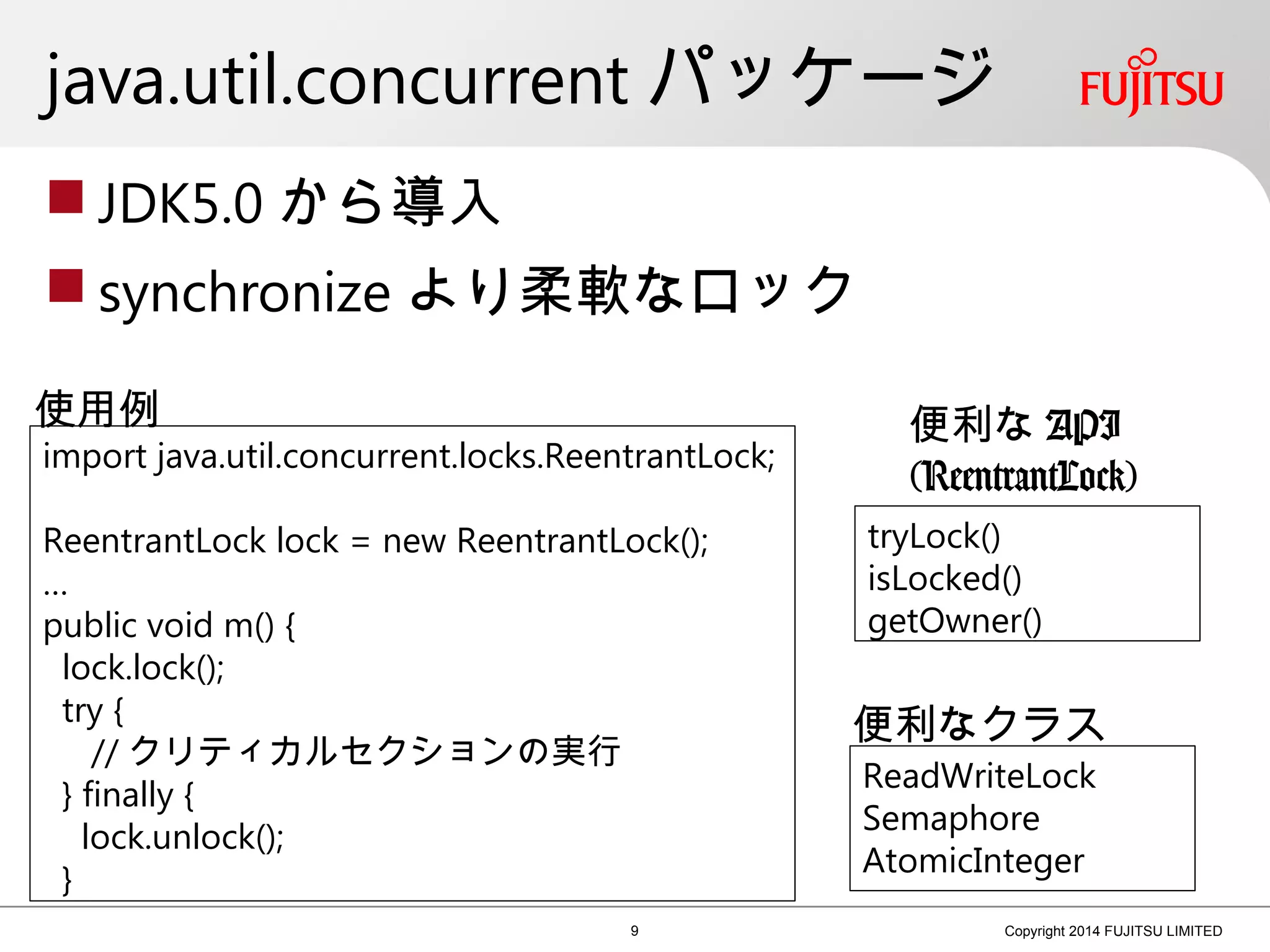 java.util.concurrent パッケージ
 JDK5.0 から導入
 synchronize より柔軟なロック
9 Copyright 2014 FUJITSU LIMITED
import java.util.concurrent.locks.ReentrantLock;
ReentrantLock lock = new ReentrantLock();
…
public void m() {
lock.lock();
try {
// クリティカルセクションの実行
} finally {
lock.unlock();
}
tryLock()
isLocked()
getOwner()
使用例 便利な API
(ReentrantLock)
便利なクラス
ReadWriteLock
Semaphore
AtomicInteger
 
