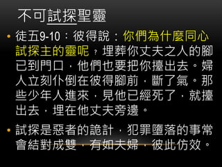• 徒五9-10︰彼得說：你們為什麼同心
試探主的靈呢﹖埋葬你丈夫之人的腳
已到門口，他們也要把你擡出去。婦
人立刻仆倒在彼得腳前，斷了氣。那
些少年人進來，見他已經死了，就擡
出去，埋在他丈夫旁邊。
• 試探是惡者的詭計，犯罪墮落的事常
會結對成雙，有如夫婦，彼此仿效。
不可試探聖靈
 