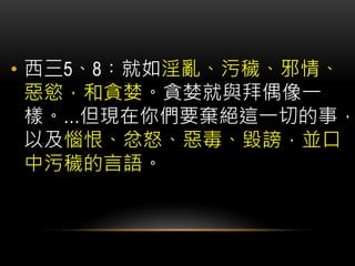 • 西三5、8︰就如淫亂、污穢、邪情、
惡慾，和貪婪。貪婪就與拜偶像一
樣。…但現在你們要棄絕這一切的事，
以及惱恨、忿怒、惡毒、毀謗，並口
中污穢的言語。
 