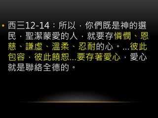 • 西三12-14︰所以，你們既是神的選
民，聖潔蒙愛的人，就要存憐憫、恩
慈、謙虛、溫柔、忍耐的心。…彼此
包容，彼此饒恕…要存著愛心，愛心
就是聯絡全德的。
 