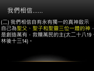 (二) 我們相信自有永有獨一的真神啟示
自己為聖父、聖子和聖靈三位一體的神，
是創造萬有，救贖萬民的主(太二十八19、
林後十三14)。
我們相信……
 