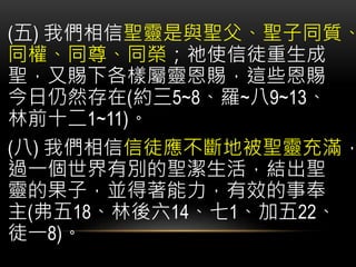 (五) 我們相信聖靈是與聖父、聖子同質、
同權、同尊、同榮；祂使信徒重生成
聖，又賜下各樣屬靈恩賜，這些恩賜
今日仍然存在(約三5~8、羅~八9~13、
林前十二1~11)。
(八) 我們相信信徒應不斷地被聖靈充滿，
過一個世界有別的聖潔生活，結出聖
靈的果子，並得著能力，有效的事奉
主(弗五18、林後六14、七1、加五22、
徒一8)。
 