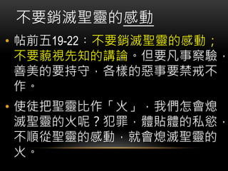 • 帖前五19-22︰不要銷滅聖靈的感動；
不要藐視先知的講論。但要凡事察驗，
善美的要持守，各樣的惡事要禁戒不
作。
• 使徒把聖靈比作「火」，我們怎會熄
滅聖靈的火呢？犯罪，體貼體的私慾，
不順從聖靈的感動，就會熄滅聖靈的
火。
不要銷滅聖靈的感動
 