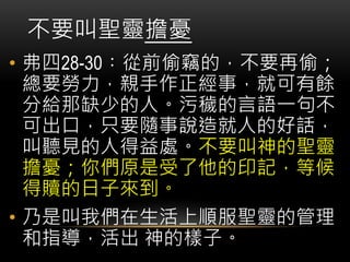 • 弗四28-30︰從前偷竊的，不要再偷；
總要勞力，親手作正經事，就可有餘
分給那缺少的人。污穢的言語一句不
可出口，只要隨事說造就人的好話，
叫聽見的人得益處。不要叫神的聖靈
擔憂；你們原是受了他的印記，等候
得贖的日子來到。
• 乃是叫我們在生活上順服聖靈的管理
和指導，活出 神的樣子。
不要叫聖靈擔憂
 
