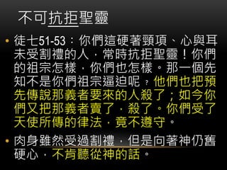 • 徒七51-53︰你們這硬著頸項、心與耳
未受割禮的人，常時抗拒聖靈！你們
的祖宗怎樣，你們也怎樣。那一個先
知不是你們祖宗逼迫呢﹖他們也把預
先傳說那義者要來的人殺了；如今你
們又把那義者賣了，殺了。你們受了
天使所傳的律法，竟不遵守。
• 肉身雖然受過割禮，但是向著神仍舊
硬心，不肯聽從神的話。
不可抗拒聖靈
 