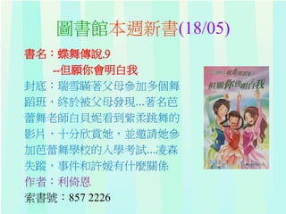 圖書館本週新書(18/05)
書名：蝶舞傳說.9
--但願你會明白我
封底：瑞雪瞞著父母參加多個舞
蹈班，終於被父母發現...著名芭
蕾舞老師白貝妮看到紫柔跳舞的
影片，十分欣賞她，並邀請她參
加芭蕾舞學校的入學考試...凌森
失蹤，事件和許媛有什麼關係
作者：利倚恩
索書號：857 2226
 