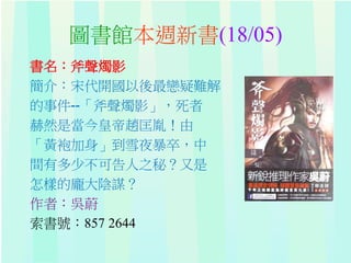 圖書館本週新書(18/05)
書名：斧聲燭影
簡介：宋代開國以後最戀疑難解
的事件--「斧聲燭影」，死者
赫然是當今皇帝趙匡胤！由
「黃袍加身」到雪夜暴卒，中
間有多少不可告人之秘？又是
怎樣的龐大陰謀？
作者：吳蔚
索書號：857 2644
 