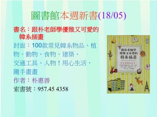圖書館本週新書(18/05)
書名：跟朴老師學優雅又可愛的
韓系插畫
封面：100款常見韓系物品、植
物、動物、食物、建築、
交通工具、人物！用心生活，
隨手畫畫
作者：朴惠善
索書號：957.45 4358
 