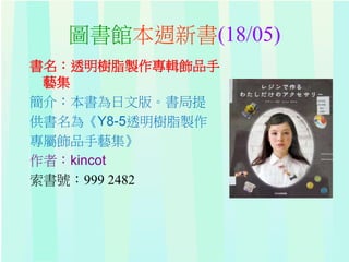 圖書館本週新書(18/05)
書名：透明樹脂製作專輯飾品手
藝集
簡介：本書為日文版。書局提
供書名為《Y8-5透明樹脂製作
專屬飾品手藝集》
作者：kincot
索書號：999 2482
 