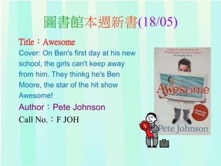 圖書館本週新書(18/05)
Title：Awesome
Cover: On Ben's first day at his new
school, the girls can't keep away
from him. They thinkg he's Ben
Moore, the star of the hit show
Awesome!
Author：Pete Johnson
Call No.：F JOH
 