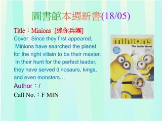 圖書館本週新書(18/05)
Title：Minions [迷你兵團]
Cover: Since they first appeared,
Minions have searched the planet
for the right villain to be their master.
In their hunt for the perfect leader,
they have served dinosaurs, kings,
and even monsters…
Author：/
Call No.：F MIN
 