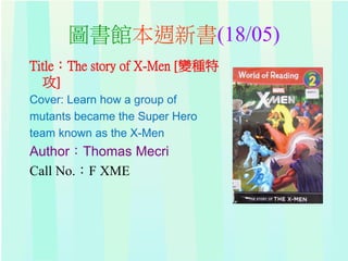 圖書館本週新書(18/05)
Title：The story of X-Men [變種特
攻]
Cover: Learn how a group of
mutants became the Super Hero
team known as the X-Men
Author：Thomas Mecri
Call No.：F XME
 