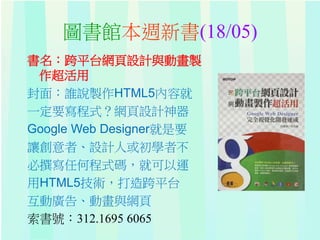 圖書館本週新書(18/05)
書名：跨平台網頁設計與動畫製
作超活用
封面：誰說製作HTML5內容就
一定要寫程式？網頁設計神器
Google Web Designer就是要
讓創意者、設計人或初學者不
必撰寫任何程式碼，就可以運
用HTML5技術，打造跨平台
互動廣告、動畫與網頁
索書號：312.1695 6065
 
