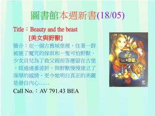 圖書館本週新書(18/05)
Title：Beauty and the beast
[美女與野獸]
簡介：在一個古舊城堡裡，住著一群
被施了魔咒的傢俱和一隻可怕野獸。
少女貝兒為了救父親而答應留在古堡
，經過連番波折，與野獸慢慢建立了
深厚的感情，更令她明白真正的美麗
是發自內心……
Call No.：AV 791.43 BEA
 