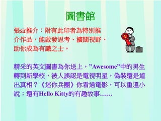 圖書館
張sir推介：附有此印者為特別推
介作品，能啟發思考、擴闊視野、
助你成為有識之士。
精采的英文圖書為你送上，”Awesome”中的男生
轉到新學校，被人誤認是電視明星，偽裝還是道
出真相？《迷你兵團》你看過電影，可以重溫小
說；還有Hello Kitty的有趣故事……
 