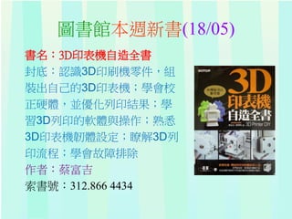 圖書館本週新書(18/05)
書名：3D印表機自造全書
封底：認識3D印刷機零件，組
裝出自己的3D印表機；學會校
正硬體，並優化列印結果；學
習3D列印的軟體與操作；熟悉
3D印表機韌體設定；瞭解3D列
印流程；學會故障排除
作者：蔡富吉
索書號：312.866 4434
 