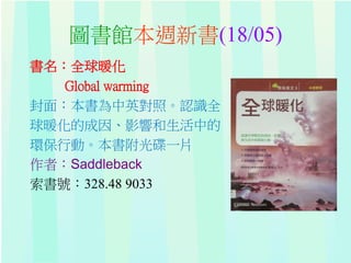 圖書館本週新書(18/05)
書名：全球暖化
Global warming
封面：本書為中英對照。認識全
球暖化的成因、影響和生活中的
環保行動。本書附光碟一片
作者：Saddleback
索書號：328.48 9033
 