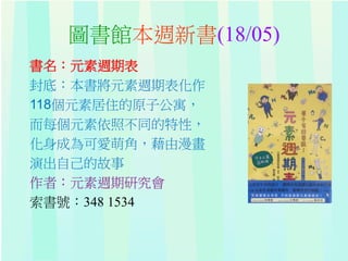 圖書館本週新書(18/05)
書名：元素週期表
封底：本書將元素週期表化作
118個元素居住的原子公寓，
而每個元素依照不同的特性，
化身成為可愛萌角，藉由漫畫
演出自己的故事
作者：元素週期研究會
索書號：348 1534
 