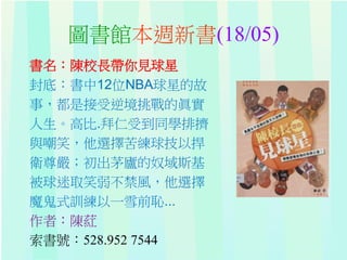 圖書館本週新書(18/05)
書名：陳校長帶你見球星
封底：書中12位NBA球星的故
事，都是接受逆境挑戰的眞實
人生。高比.拜仁受到同學排擠
與嘲笑，他選擇苦練球技以捍
衛尊嚴；初出茅廬的奴域斯基
被球迷取笑弱不禁風，他選擇
魔鬼式訓練以一雪前恥...
作者：陳葒
索書號：528.952 7544
 