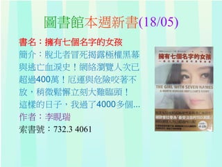 圖書館本週新書(18/05)
書名：擁有七個名字的女孩
簡介：脫北者冒死揭露極權黑幕
與逃亡血淚史！網絡瀏覽人次已
超過400萬！厄運與危險咬著不
放，稍微鬆懈立刻大難臨頭！
這樣的日子，我過了4000多個...
作者：李睍瑞
索書號：732.3 4061
 