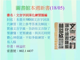 圖書館本週新書(18/05)
書名：文言字詞深化練習匯編
封底：本書共180個文言字詞深
代練習，附上參考答案及解說，
貫通文言字義，告訴你文言除了
要讀懂，更要讀通，與其花時間
費心神背誦，不如多做練習，更
易入腦
作者：林溢欣
索書號：802.1 4437
 
