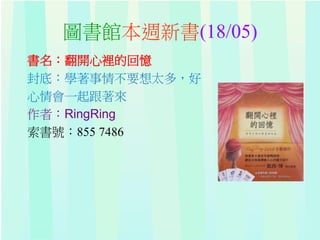 圖書館本週新書(18/05)
書名：翻開心裡的回憶
封底：學著事情不要想太多，好
心情會一起跟著來
作者：RingRing
索書號：855 7486
 
