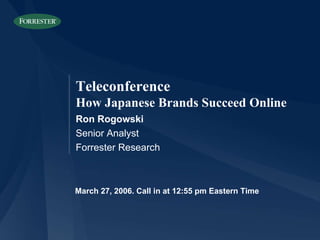 March 27, 2006. Call in at 12:55 pm Eastern Time Ron Rogowski Senior Analyst Forrester Research Teleconference How Japanese Brands Succeed Online 