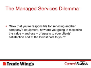 The Managed Services Dilemma“Now that you’re responsible for servicing another company’s equipment, how are you going to maximize the value – and use – of assets to your clients’ satisfaction and at the lowest cost to you?”