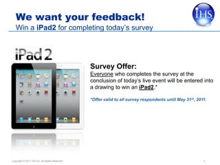 We want your feedback!
   Win a iPad2 for completing today’s survey




                                                 Survey Offer:
                                                 Everyone who completes the survey at the
                                                 conclusion of today’s live event will be entered into
                                                 a drawing to win an iPad2.*

                                                 *Offer valid to all survey respondents until May 31st, 2011.




Copyright © 2011 IHS Inc. All Rights Reserved.                                                             2
 