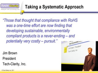 making the value of technology clear
                                       Taking a Systematic Approach

   “Those that thought that compliance with RoHS
     was a one-time effort are now finding that
     developing sustainable, environmentally
     compliant products is a never-ending – and
     potentially very costly – pursuit.”

   Jim Brown
   President
   Tech-Clarity, Inc.
 © Tech-Clarity, Inc. 2011
 