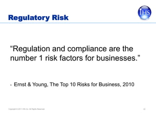Regulatory Risk



  “Regulation and compliance are the
  number 1 risk factors for businesses.”


  - Ernst & Young, The Top 10 Risks for Business, 2010




Copyright © 2011 IHS Inc. All Rights Reserved.           33
 