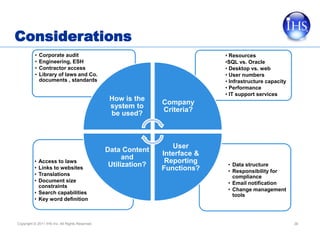 Considerations
          •   Corporate audit                                                  • Resources
          •   Engineering, ESH                                                 •SQL vs. Oracle
          •   Contractor access                                                • Desktop vs. web
          •   Library of laws and Co.                                          • User numbers
              documents , standards                                            • Infrastructure capacity
                                                                               • Performance
                                                                               • IT support services
                                                  How is the
                                                                 Company
                                                  system to
                                                                 Criteria?
                                                  be used?



                                                                    User
                                                 Data Content
                                                                 Interface &
                                                       and
          • Access to laws                                        Reporting     • Data structure
          •
                                                  Utilization?
            Links to websites                                    Functions?     • Responsibility for
          • Translations                                                          compliance
          • Document size                                                       • Email notification
            constraints
                                                                                • Change management
          • Search capabilities                                                   tools
          • Key word definition



Copyright © 2011 IHS Inc. All Rights Reserved.                                                             36
 