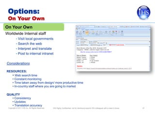 Options:
 On Your Own
On Your Own
Worldwide Internal staff
          • Visit local governments
          • Search the web
          • Interpret and translate
          • Post to internal intranet


Considerations

RESOURCES:
   • Web search time
   • Constant monitoring
   • Time taken away from design/ more productive time
   • In-country staff where you are going to market

QUALITY
   • Consistency
   • Updates
   • Translation accuracy
 Copyright © 2011 IHS Inc. All Rights Reserved.   IHS Highly Confidential; not for disclosure beyond IHS colleagues with a need to know.   37
 