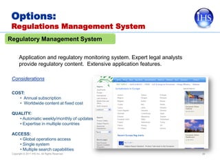 Options:
 Regulations Management System
Regulatory Management System

       Application and regulatory monitoring system. Expert legal analysts
       provide regulatory content. Extensive application features.

 Considerations

 COST:
    • Annual subscription
    • Worldwide content at fixed cost

 QUALITY:
    • Automatic weekly/monthly of updates
    • Expertise in multiple countries

 ACCESS:
    • Global operations access
    • Single system
    • Multiple search capabilities
 Copyright © 2011 IHS Inc. All Rights Reserved.                              39
 