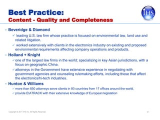 Best Practice:
  Content - Quality and Completeness
• Beveridge & Diamond
       leading U.S. law firm whose practice is focused on environmental law, land use and
       related litigation.
       worked extensively with clients in the electronics industry on existing and proposed
       environmental requirements affecting company operations and products.
• Holland + Knight
    one of the largest law firms in the world; specializing in key Asian jurisdictions, with a
      focus on geographic China.
    attorneys in the Government have extensive experience in negotiating with
      government agencies and counseling rulemaking efforts, including those that affect
      the electronics/hi-tech industries.
• Hunton & Williams
       more than 850 attorneys serve clients in 80 countries from 17 offices around the world.
       provide EIATRACK with their extensive knowledge of European legislation




  Copyright © 2011 IHS Inc. All Rights Reserved.                                                  41
 