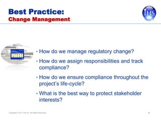 Best Practice:
Change Management




                                 • How do we manage regulatory change?
                                 • How do we assign responsibilities and track
                                     compliance?
                                 • How do we ensure compliance throughout the
                                     project’s life-cycle?
                                 • What is the best way to protect stakeholder
                                     interests?

Copyright © 2011 IHS Inc. All Rights Reserved.                                   46
 