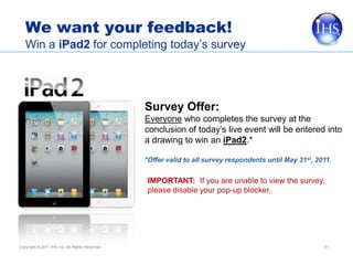 We want your feedback!
   Win a iPad2 for completing today’s survey




                                                 Survey Offer:
                                                 Everyone who completes the survey at the
                                                 conclusion of today’s live event will be entered into
                                                 a drawing to win an iPad2.*

                                                 *Offer valid to all survey respondents until May 31st, 2011.


                                                 IMPORTANT: If you are unable to view the survey,
                                                 please disable your pop-up blocker.




Copyright © 2011 IHS Inc. All Rights Reserved.                                                            51
 
