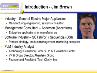 making the value of technology clear
                                       Introduction - Jim Brown

 Industry – General Electric Major Appliances
          Manufacturing engineering, systems consulting
 Management Consultant – Andersen (Accenture)
          Enterprise applications for manufacturers
 Software Industry – SCT (Infor) / Sequencia (OSI)
          Product strategy, product management, marketing executive
 PLM Industry Analyst
          Technology Evaluation Centers / PLM Evaluation Center
          VP & Group Director, Aberdeen Group
          Founder and President, Tech-Clarity, Inc.


 © Tech-Clarity, Inc. 2011
 
