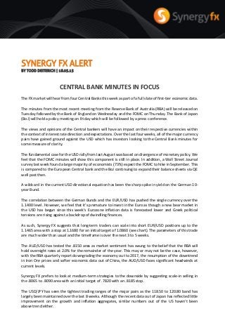 SYNERGY FX ALERT
BY TODD DEITERICH | 18.05.15
CENTRAL BANK MINUTES IN FOCUS
The FX market will hear from four Central Banks this week as part of a full slate of first-tier economic data.
The minutes from the most recent meeting from the Reserve Bank of Australia (RBA) will be released on
Tuesday followed by the Bank of England on Wednesday and the FOMC on Thursday. The Bank of Japan
(BoJ) will hold a policy meeting on Friday which will be followed by a press conference.
The views and opinions of the Central bankers will have an impact on their respective currencies within
the context of interest rate direction and expectations. Over the last four weeks, all of the major currency
pairs have gained ground against the USD which has investors looking to the Central Bank minutes for
some measure of clarity.
The fundamental case for the USD rally from last August was based on divergence of monetary policy. We
feel that the FOMC minutes will show this component is still in place. In addition, a Wall Street Journal
survey last week found a large majority of economists (73%) expect the FOMC to hike in September. This
is compared to the European Central bank and the BoJ continuing to expand their balance sheets via QE
well past then.
A wildcard in the current USD directional equation has been the sharp spike in yield on the German 10-
year Bund.
The correlation between the German Bunds and the EUR/USD has pushed the single currency over the
1.1400 level. However, we feel that it's premature to invest in the Euro as though a new bear market in
the USD has begun since this week's Eurozone inflation data is forecasted lower and Greek political
tensions are rising against a backdrop of dwindling finances.
As such, Synergy FX suggests that long-term traders can scale into short EUR/USD positions up to the
1.1465 area with a stop at 1.1680 for an initial target of 1.0860 (see chart). The parameters of this trade
are much wider than usual and the timeframe is over the next 3 to 5 weeks.
The AUD/USD has tested the .8150 area as market sentiment has swung to the belief that the RBA will
hold overnight rates at 2.0% for the remainder of the year. This may or may not be the case, however,
with the RBA quarterly report downgrading the economy out to 2017, the resumption of the downtrend
in Iron Ore prices and softer economic data out of China, the AUD/USD faces significant headwinds at
current levels.
Synergy FX prefers to look at medium-term strategies to the downside by suggesting scale-in selling in
the .8065 to .8090 area with an initial target of .7820 with an .8185 stop.
The USD/JPY has seen the tightest trading ranges of the major pairs as the 118.50 to 120.80 band has
largely been maintained over the last 8 weeks. Although the recent data out of Japan has reflected little
improvement on the growth and inflation aggregates, similar numbers out of the US haven't been
above trend either.
 