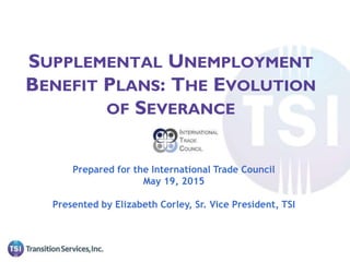 Prepared for the International Trade Council
May 19, 2015
Presented by Elizabeth Corley, Sr. Vice President, TSI
SUPPLEMENTAL UNEMPLOYMENT
BENEFIT PLANS: THE EVOLUTION
OF SEVERANCE
 