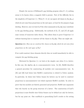 Despite the success of Bellissard’s gap labeling program when θ = 0, nothing
seems to be known when a magnetic ﬁeld is present. Part of the diﬃculty lies in
the simplicity of Conjecture 1.1. When θ = 0, we can ignore all classes in K0(Aθ=0)
which do not come from projections on the unit space, at least for the purpose of gap
labeling. However, once we twist by θ the other summands in K0(Aθ) may contribute
to the gap labeling group. Additionally, the methods of [5], [7], and [17] all apply
some version of transverse index theory. This allows them to prove Conjecture 1.1
without knowing how to construct all the classes in K0(Aθ). Thus one might ask:
Question 1.1. How can we construct the classes in K0(Aθ) which do not come from
projections on the unit space of RΛ?
If we could construct these elements directly then we would immediately be able to
compute the gap labeling group.
Motivated by Question 1.1, we look at the simpler case when Λ is a lattice.
In this case, the algebra Aθ is a noncommutative torus. In [31], Rieﬀel describes
a general procedure for constructing all modules over noncommutative tori. In
[25] and [26] Luef shows how Rieﬀel’s construction is related to Gabor analysis.
In particular, he shows how Gabor frames for lattices can be used to construct
projections in noncommutative tori which represent Rieﬀel’s modules. In order to
prove that his modules are ﬁnitely generated and projective, Rieﬀel uses arguments
that rely heavily on the group structure of a lattice. The construction of Luef’s
projections is more ﬂexible since Gabor frames can be deﬁned not only for lattices,
but for any point set. One roadblock to generalizing Luef’s results to the setting
4
 