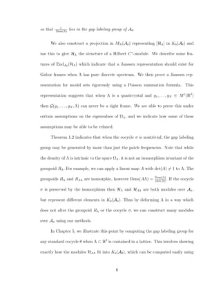 so that 1
Dens(Λ)
lies in the gap labeling group of Aθ.
We also construct a projection in MN (Aθ) representing [HΛ] in K0(Aθ) and
use this to give HΛ the structure of a Hilbert C∗
-module. We describe some fea-
tures of EndAθ
(HΛ) which indicate that a Janssen representation should exist for
Gabor frames when Λ has pure discrete spectrum. We then prove a Janssen rep-
resentation for model sets rigorously using a Poisson summation formula. This
representation suggests that when Λ is a quasicrystal and g1, . . . , gN ∈ M1
(Rd
)
then G(g1, . . . , gN , Λ) can never be a tight frame. We are able to prove this under
certain assumptions on the eigenvalues of ΩΛ, and we indicate how some of these
assumptions may be able to be relaxed.
Theorem 1.2 indicates that when the cocycle σ is nontrivial, the gap labeling
group may be generated by more than just the patch frequencies. Note that while
the density of Λ is intrinsic to the space ΩΛ, it is not an isomorphism invariant of the
groupoid RΛ. For example, we can apply a linear map A with det(A) = 1 to Λ. The
groupoids RΛ and RAΛ are isomorphic, however Dens(AΛ) = Dens(Λ)
|det(A)|
. If the cocycle
σ is preserved by the isomorphism then HΛ and HAΛ are both modules over Aσ,
but represent diﬀerent elements in K0(Aσ). Thus by deforming Λ in a way which
does not alter the groupoid RΛ or the cocycle σ, we can construct many modules
over Aσ using our methods.
In Chapter 5, we illustrate this point by computing the gap labeling group for
any standard cocycle θ when Λ ⊂ R2
is contained in a lattice. This involves showing
exactly how the modules HAΛ ﬁt into K0(Aθ), which can be computed easily using
6
 