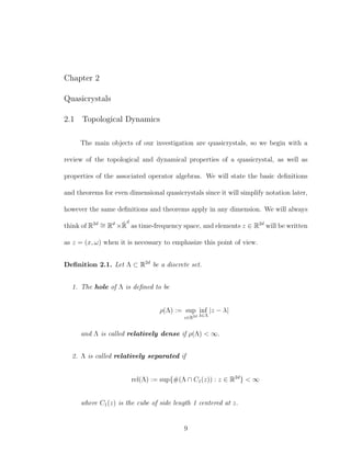 Chapter 2
Quasicrystals
2.1 Topological Dynamics
The main objects of our investigation are quasicrystals, so we begin with a
review of the topological and dynamical properties of a quasicrystal, as well as
properties of the associated operator algebras. We will state the basic deﬁnitions
and theorems for even dimensional quasicrystals since it will simplify notation later,
however the same deﬁnitions and theorems apply in any dimension. We will always
think of R2d ∼= Rd
×ˆR
d
as time-frequency space, and elements z ∈ R2d
will be written
as z = (x, ω) when it is necessary to emphasize this point of view.
Deﬁnition 2.1. Let Λ ⊂ R2d
be a discrete set.
1. The hole of Λ is deﬁned to be
ρ(Λ) := sup
z∈R2d
inf
λ∈Λ
|z − λ|
and Λ is called relatively dense if ρ(Λ) < ∞.
2. Λ is called relatively separated if
rel(Λ) := sup{#(Λ ∩ C1(z)) : z ∈ R2d
} < ∞
where C1(z) is the cube of side length 1 centered at z.
9
 