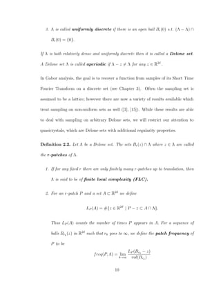 3. Λ is called uniformly discrete if there is an open ball Br(0) s.t. (Λ − Λ) ∩
Br(0) = {0}.
If Λ is both relatively dense and uniformly discrete then it is called a Delone set.
A Delone set Λ is called aperiodic if Λ − z = Λ for any z ∈ R2d
.
In Gabor analysis, the goal is to recover a function from samples of its Short Time
Fourier Transform on a discrete set (see Chapter 3). Often the sampling set is
assumed to be a lattice; however there are now a variety of results available which
treat sampling on non-uniform sets as well ([3], [15]). While these results are able
to deal with sampling on arbitrary Delone sets, we will restrict our attention to
quasicrystals, which are Delone sets with additional regularity properties.
Deﬁnition 2.2. Let Λ be a Delone set. The sets Br(z) ∩ Λ where z ∈ Λ are called
the r-patches of Λ.
1. If for any ﬁxed r there are only ﬁnitely many r-patches up to translation, then
Λ is said to be of ﬁnite local complexity (FLC).
2. For an r-patch P and a set A ⊂ R2d
we deﬁne
LP (A) = #{z ∈ R2d
| P − z ⊂ A ∩ Λ}.
Thus LP (A) counts the number of times P appears in A. For a sequence of
balls Brk
(z) in R2d
such that rk goes to ∞, we deﬁne the patch frequency of
P to be
freq(P, Λ) = lim
k→∞
LP (Brk
− z)
vol(Brk
)
10
 