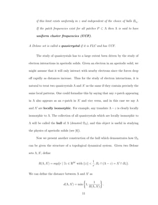 if this limit exists uniformly in z and independent of the choice of balls Brk
.
If the patch frequencies exist for all patches P ⊂ Λ then Λ is said to have
uniform cluster frequencies (UCF).
A Delone set is called a quasicrystal if it is FLC and has UCF.
The study of quasicrystals has to a large extent been driven by the study of
electron interactions in aperiodic solids. Given an electron in an aperiodic solid, we
might assume that it will only interact with nearby electrons since the forces drop
oﬀ rapidly as distances increase. Thus for the study of electron interactions, it is
natural to treat two quasicrystals Λ and Λ as the same if they contain precisely the
same local patterns. One could formalize this by saying that any r-patch appearing
in Λ also appears as an r-patch in Λ and vice versa, and in this case we say Λ
and Λ are locally isomorphic. For example, any translate Λ − z is clearly locally
isomorphic to Λ. The collection of all quasicrystals which are locally isomorphic to
Λ will be called the hull of Λ (denoted ΩΛ), and this object is useful in studying
the physics of aperiodic solids (see [6]).
Now we present another construction of the hull which demonstrates how ΩΛ
can be given the structure of a topological dynamical system. Given two Delone
sets Λ, Λ , deﬁne
R(Λ, Λ ) = sup{r | ∃z ∈ R2d
with ||z|| <
1
r
, Br ∩ (Λ − z) = Λ ∩ Br}.
We can deﬁne the distance between Λ and Λ as
d(Λ, Λ ) = min 1,
1
R(Λ, Λ )
.
11
 