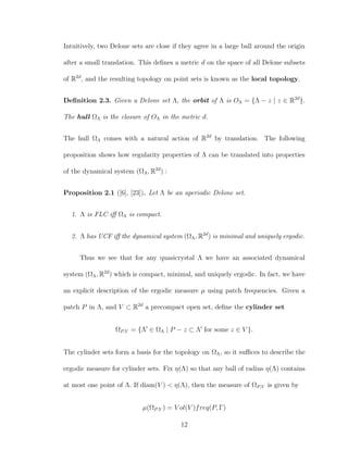 Intuitively, two Delone sets are close if they agree in a large ball around the origin
after a small translation. This deﬁnes a metric d on the space of all Delone subsets
of R2d
, and the resulting topology on point sets is known as the local topology.
Deﬁnition 2.3. Given a Delone set Λ, the orbit of Λ is OΛ = {Λ − z | z ∈ R2d
}.
The hull ΩΛ is the closure of OΛ in the metric d.
The hull ΩΛ comes with a natural action of R2d
by translation. The following
proposition shows how regularity properties of Λ can be translated into properties
of the dynamical system (ΩΛ, R2d
) :
Proposition 2.1 ([6], [23]). Let Λ be an aperiodic Delone set.
1. Λ is FLC iﬀ ΩΛ is compact.
2. Λ has UCF iﬀ the dynamical system (ΩΛ, R2d
) is minimal and uniquely ergodic.
Thus we see that for any quasicrystal Λ we have an associated dynamical
system (ΩΛ, R2d
) which is compact, minimal, and uniquely ergodic. In fact, we have
an explicit description of the ergodic measure µ using patch frequencies. Given a
patch P in Λ, and V ⊂ R2d
a precompact open set, deﬁne the cylinder set
ΩP,V = {Λ ∈ ΩΛ | P − z ⊂ Λ for some z ∈ V }.
The cylinder sets form a basis for the topology on ΩΛ, so it suﬃces to describe the
ergodic measure for cylinder sets. Fix η(Λ) so that any ball of radius η(Λ) contains
at most one point of Λ. If diam(V ) < η(Λ), then the measure of ΩP,V is given by
µ(ΩP,V ) = V ol(V )freq(P, Γ)
12
 