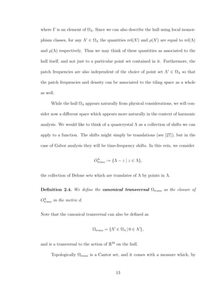where Γ is an element of ΩΛ. Since we can also describe the hull using local isomor-
phism classes, for any Λ ∈ ΩΛ the quantities rel(Λ ) and ρ(Λ ) are equal to rel(Λ)
and ρ(Λ) respectively. Thus we may think of these quantities as associated to the
hull itself, and not just to a particular point set contained in it. Furthermore, the
patch frequencies are also independent of the choice of point set Λ ∈ ΩΛ so that
the patch frequencies and density can be associated to the tiling space as a whole
as well.
While the hull ΩΛ appears naturally from physical considerations, we will con-
sider now a diﬀerent space which appears more naturally in the context of harmonic
analysis. We would like to think of a quasicrystal Λ as a collection of shifts we can
apply to a function. The shifts might simply be translations (see [27]), but in the
case of Gabor analysis they will be time-frequency shifts. In this vein, we consider
OΛ
trans := {Λ − z | z ∈ Λ},
the collection of Delone sets which are translates of Λ by points in Λ.
Deﬁnition 2.4. We deﬁne the canonical transversal Ωtrans as the closure of
OΛ
trans in the metric d.
Note that the canonical transversal can also be deﬁned as
Ωtrans = {Λ ∈ ΩΛ | 0 ∈ Λ },
and is a transversal to the action of R2d
on the hull.
Topologically Ωtrans is a Cantor set, and it comes with a measure which, by
13
 