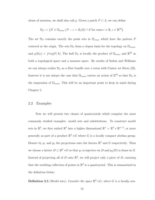 abuse of notation, we shall also call µ. Given a patch P ⊂ Λ, we can deﬁne
ΩP := {Λ ∈ Ωtrans | P − z = Br(0) ∩ Λ for some r ∈ R, z ∈ R2d
}.
The set ΩP contains exactly the point sets in Ωtrans which have the pattern P
centered at the origin. The sets ΩP form a clopen basis for the topology on Ωtrans,
and µ(ΩP ) = freq(P, Λ). The hull ΩΛ is locally the product of Ωtrans and R2d
as
both a topological space and a measure space. By results of Sadun and Williams
we can always realize ΩΛ as a ﬁber bundle over a torus with Cantor set ﬁbers [33],
however it is not always the case that Ωtrans carries an action of Z2d
so that ΩΛ is
the suspension of Ωtrans. This will be an important point to keep in mind during
Chapter 5.
2.2 Examples
Now we will present two classes of quasicrystals which comprise the most
commonly studied examples: model sets and substitutions. To construct model
sets in Rd
, we ﬁrst embed Rd
into a higher dimensional Rn
= Rd
× Rn−d
, or more
generally as part of a product Rd
×G where G is a locally compact abelian group.
Denote by p1 and p2 the projections onto the factors Rd
and G respectively. Then
we choose a lattice D ⊂ Rd
×G so that p1 is injective on D and p2(D) is dense in G.
Instead of projecting all of D onto Rd
, we will project only a piece of D, ensuring
that the resulting collection of points in Rd
is a quasicrystal. This is summarized in
the deﬁnition below:
Deﬁnition 2.5 (Model sets). Consider the space Rd
×G, where G is a locally com-
14
 