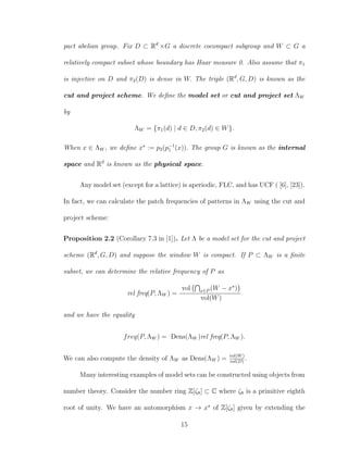 pact abelian group. Fix D ⊂ Rd
×G a discrete cocompact subgroup and W ⊂ G a
relatively compact subset whose boundary has Haar measure 0. Also assume that π1
is injective on D and π2(D) is dense in W. The triple (Rd
, G, D) is known as the
cut and project scheme. We deﬁne the model set or cut and project set ΛW
by
ΛW = {π1(d) | d ∈ D, π2(d) ∈ W}.
When x ∈ ΛW , we deﬁne x := p2(p−1
1 (x)). The group G is known as the internal
space and Rd
is known as the physical space.
Any model set (except for a lattice) is aperiodic, FLC, and has UCF ( [6], [23]).
In fact, we can calculate the patch frequencies of patterns in ΛW using the cut and
project scheme:
Proposition 2.2 (Corollary 7.3 in [1]). Let Λ be a model set for the cut and project
scheme (Rd
, G, D) and suppose the window W is compact. If P ⊂ ΛW is a ﬁnite
subset, we can determine the relative frequency of P as
rel freq(P, ΛW ) =
vol x∈P (W − x )
vol(W)
and we have the equality
freq(P, ΛW ) = Dens(ΛW )rel freq(P, ΛW ).
We can also compute the density of ΛW as Dens(ΛW ) = vol(W)
vol(D)
.
Many interesting examples of model sets can be constructed using objects from
number theory. Consider the number ring Z[ζ8] ⊂ C where ζ8 is a primitive eighth
root of unity. We have an automorphism x → x of Z[ζ8] given by extending the
15
 