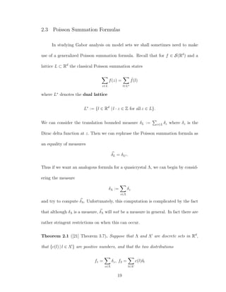 2.3 Poisson Summation Formulas
In studying Gabor analysis on model sets we shall sometimes need to make
use of a generalized Poisson summation formula. Recall that for f ∈ S(Rd
) and a
lattice L ⊂ Rd
the classical Poisson summation states
z∈L
f(z) =
l∈L∗
ˆf(l)
where L∗
denotes the dual lattice
L∗
:= {l ∈ Rd
| l · z ∈ Z for all z ∈ L}.
We can consider the translation bounded measure δL := z∈L δz where δz is the
Dirac delta function at z. Then we can rephrase the Poisson summation formula as
an equality of measures
δL = δL∗ .
Thus if we want an analogous formula for a quasicrystal Λ, we can begin by consid-
ering the measure
δΛ :=
z∈Λ
δz
and try to compute δΛ. Unfortunately, this computation is complicated by the fact
that although δΛ is a measure, δΛ will not be a measure in general. In fact there are
rather stringent restrictions on when this can occur.
Theorem 2.1 ([21] Theorem 3.7). Suppose that Λ and Λ are discrete sets in Rd
,
that {c(l) | l ∈ Λ } are positive numbers, and that the two distributions
f1 =
z∈Λ
δz, f2 =
l∈Λ
c(l)δl
19
 